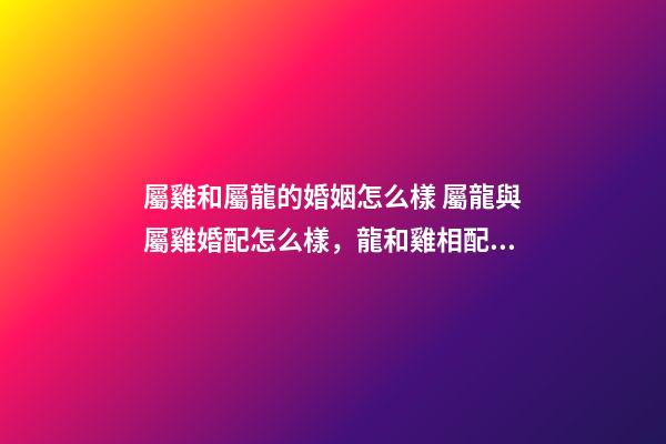 屬雞和屬龍的婚姻怎么樣 屬龍與屬雞婚配怎么樣，龍和雞相配婚姻如何-第1張-觀點-玄機派